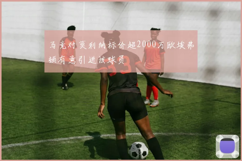 马竞对莫利纳标价超2000万欧埃弗顿有意引进该球员