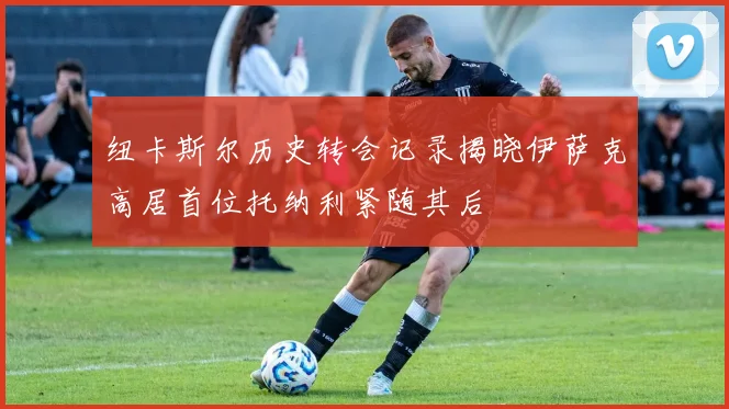 纽卡斯尔历史转会记录揭晓伊萨克高居首位托纳利紧随其后
