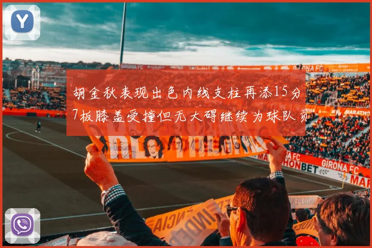胡金秋表现出色内线支柱再添15分7板膝盖受撞但无大碍继续为球队贡献力量