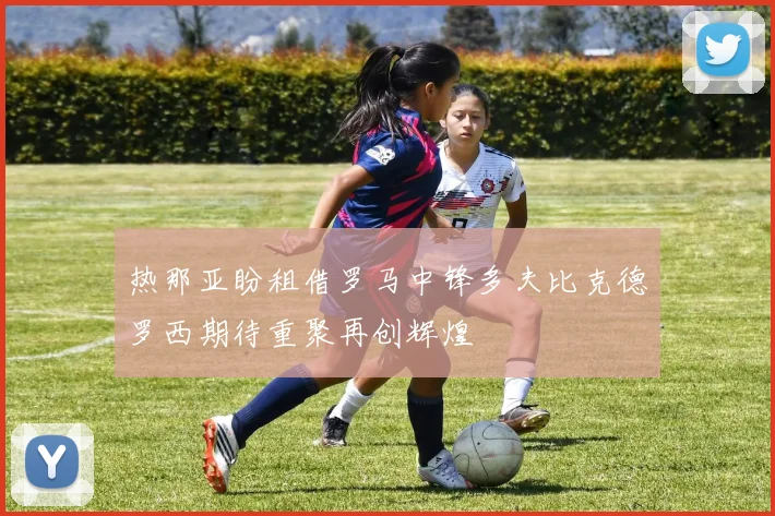 热那亚盼租借罗马中锋多夫比克德罗西期待重聚再创辉煌