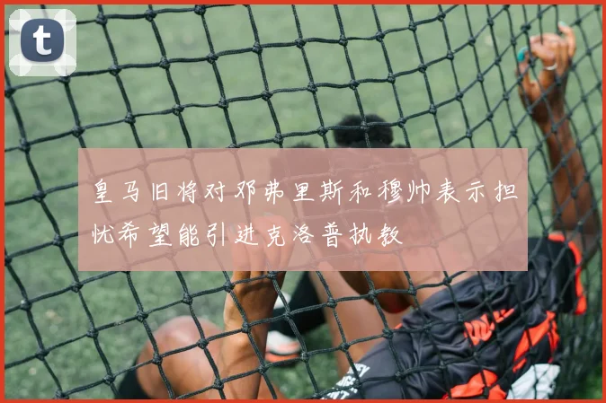 皇马旧将对邓弗里斯和穆帅表示担忧希望能引进克洛普执教