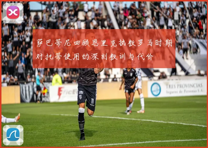 萨巴蒂尼回顾恩里克执教罗马时期对托蒂使用的深刻教训与代价