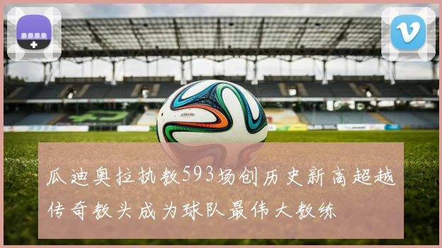 瓜迪奥拉执教593场创历史新高超越传奇教头成为球队最伟大教练