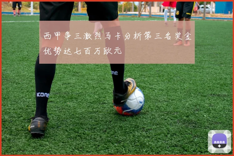 西甲争三激烈马卡分析第三名奖金优势达七百万欧元