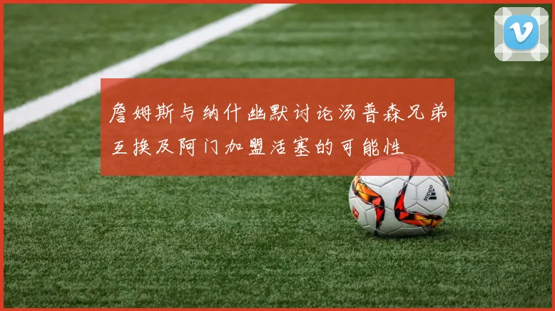詹姆斯与纳什幽默讨论汤普森兄弟互换及阿门加盟活塞的可能性