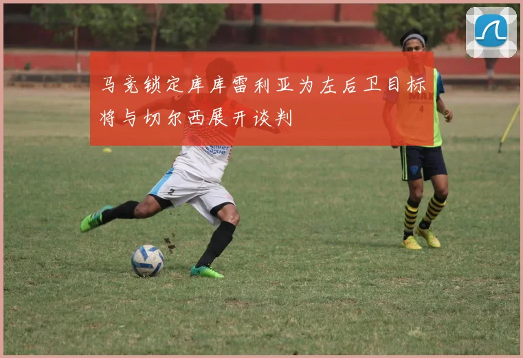 马竞锁定库库雷利亚为左后卫目标将与切尔西展开谈判
