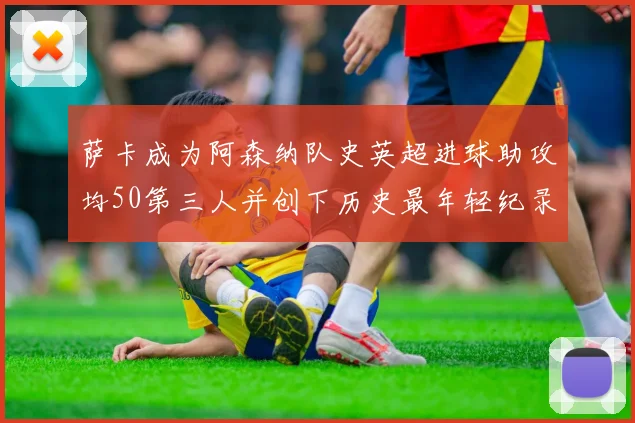 萨卡成为阿森纳队史英超进球助攻均50第三人并创下历史最年轻纪录