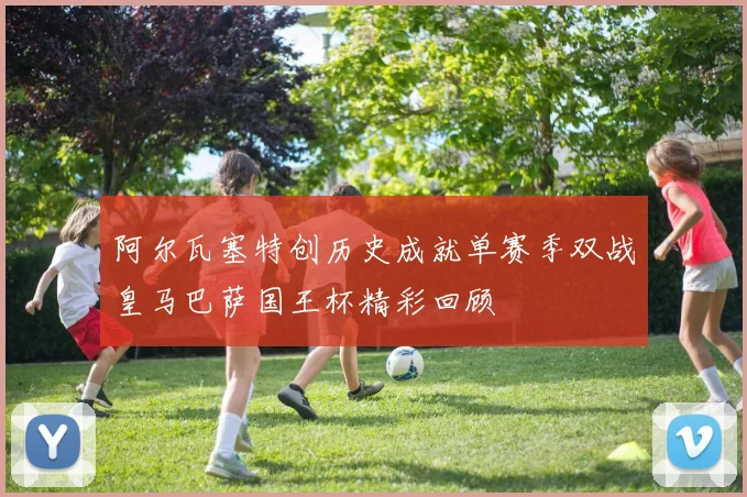阿尔瓦塞特创历史成就单赛季双战皇马巴萨国王杯精彩回顾