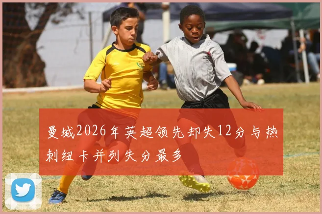 曼城2026年英超领先却失12分与热刺纽卡并列失分最多
