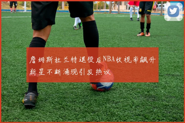詹姆斯杜兰特退役后NBA收视率飙升新星不断涌现引发热议