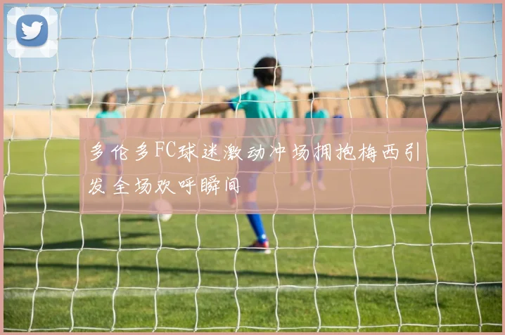 多伦多FC球迷激动冲场拥抱梅西引发全场欢呼瞬间