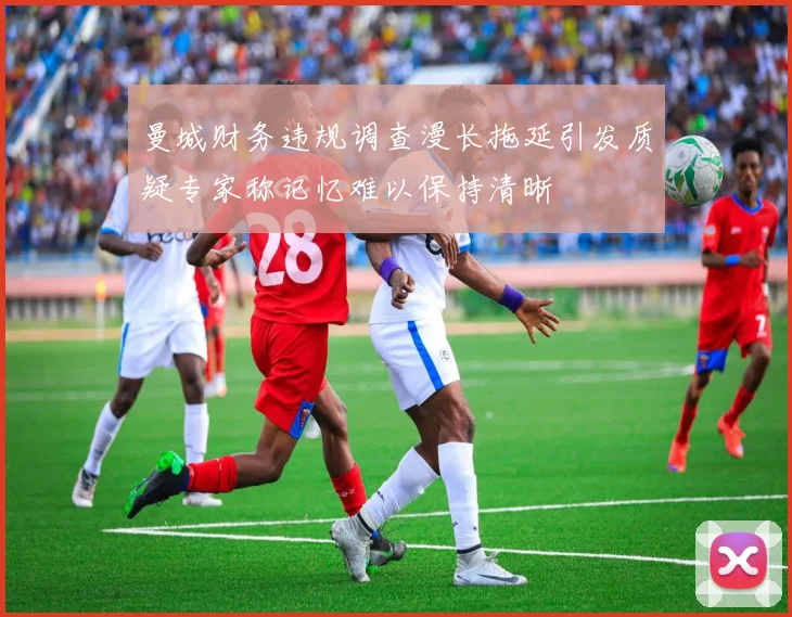 曼城财务违规调查漫长拖延引发质疑专家称记忆难以保持清晰