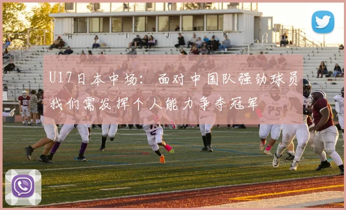U17日本中场：面对中国队强劲球员我们需发挥个人能力争夺冠军