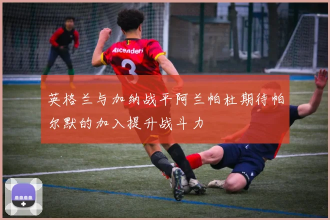 英格兰与加纳战平阿兰帕杜期待帕尔默的加入提升战斗力