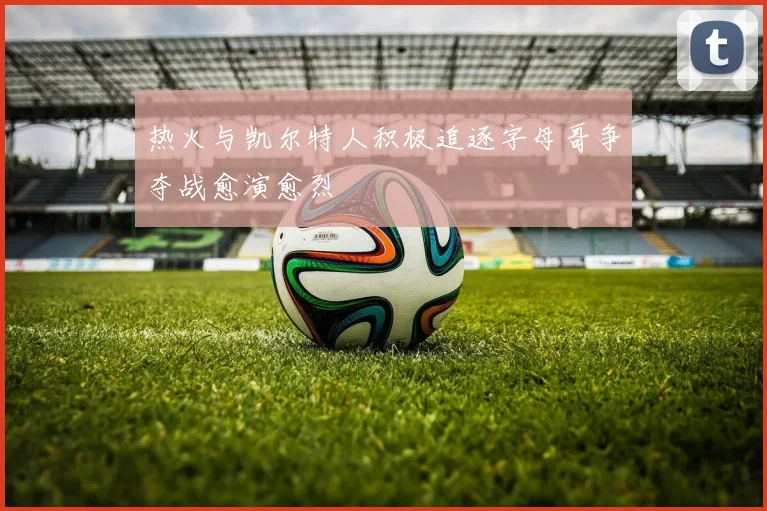 热火与凯尔特人积极追逐字母哥争夺战愈演愈烈