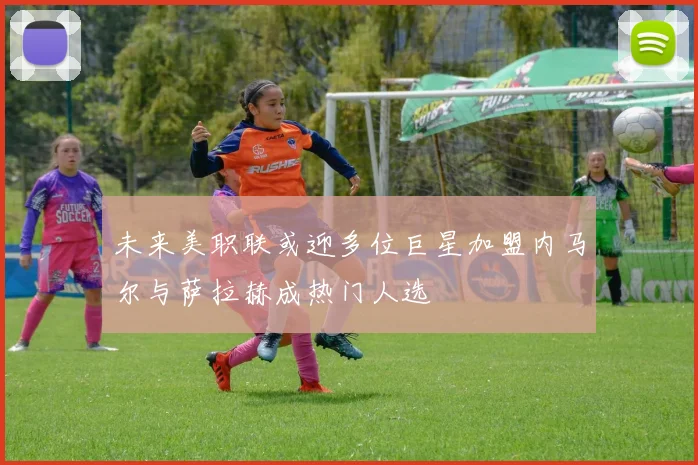 未来美职联或迎多位巨星加盟内马尔与萨拉赫成热门人选