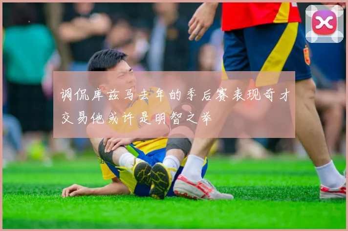调侃库兹马去年的季后赛表现奇才交易他或许是明智之举