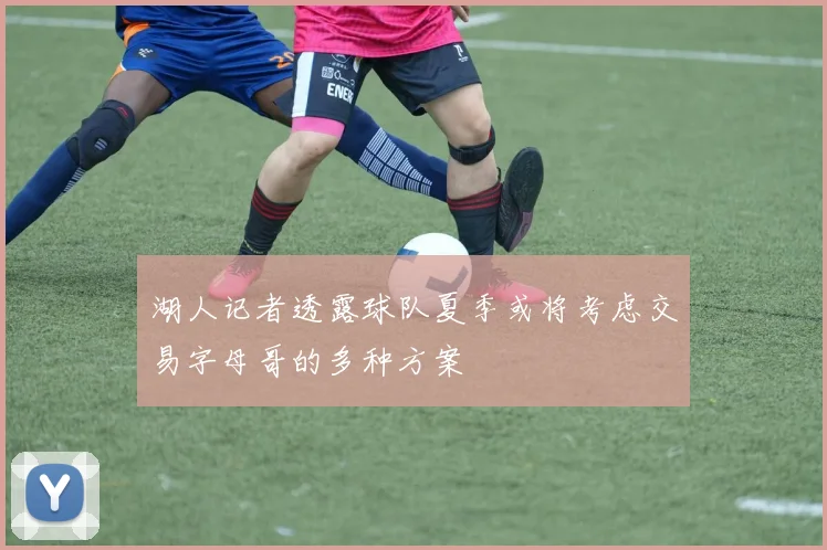 湖人记者透露球队夏季或将考虑交易字母哥的多种方案