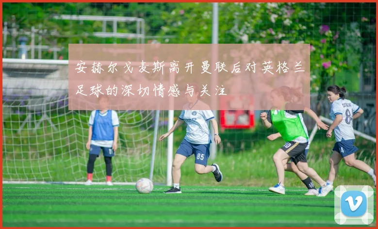 安赫尔戈麦斯离开曼联后对英格兰足球的深切情感与关注
