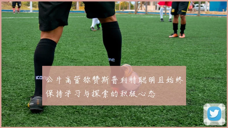 公牛高管称赞斯普利特聪明且始终保持学习与探索的积极心态