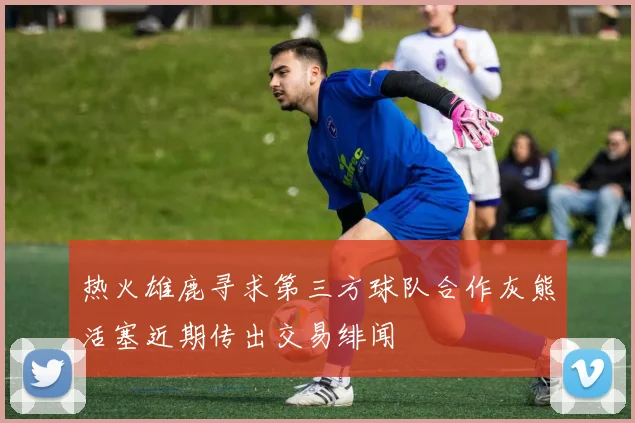 热火雄鹿寻求第三方球队合作灰熊活塞近期传出交易绯闻